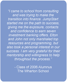 I came to school from consulting and was trying to make the transition into finance. JumpStart started me on the path to success, giving me the exposure, contacts and confidence to earn seven investment banking offers. Elton and John not only marshaled top resources and programming, but also took a personal interest in our success. I am very grateful for their mentorship and willingness to help throughout the process.