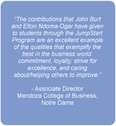 The contributions that John Burt and Elton Ndoma-Ogar have given to students through the JumpStart Program are an excellent example of the qualities that exemplify the best in the business world: commitment, loyalty, strive for excellence, and caring about/helping others to improve.