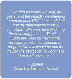 I learned a lot about myself, my peers, and the industry I'm planning to pursue post-MBA. I am confident that my participation in MBA JumpStart will serve me well during the recruiting process. Thanks to Elton and John for having the foresight to see how valuable a program like this would be and for having the dedication to work hard to make it a success.