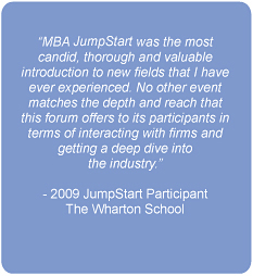 MBA Jumpstart was the most candid, thorough and valuable introduction to new fields that I have ever experienced. No other event matches the depth and reach that this forum offers to its participants in terms of interacting with firms and getting a deep dive into the industry.