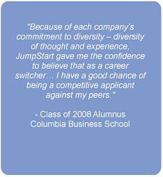 Because of each company's commitment to diversity - diversity of thought and experience, JumpStart gave me the confidence to believe that as a career switcher...I have a good chance of being a competitive applicant against my peers.